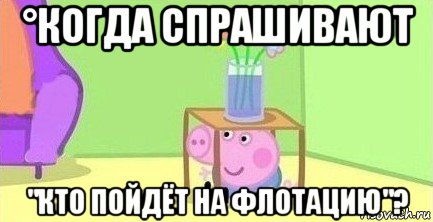 °когда спрашивают "кто пойдёт на флотацию"?, Мем  Свинка пеппа под столом