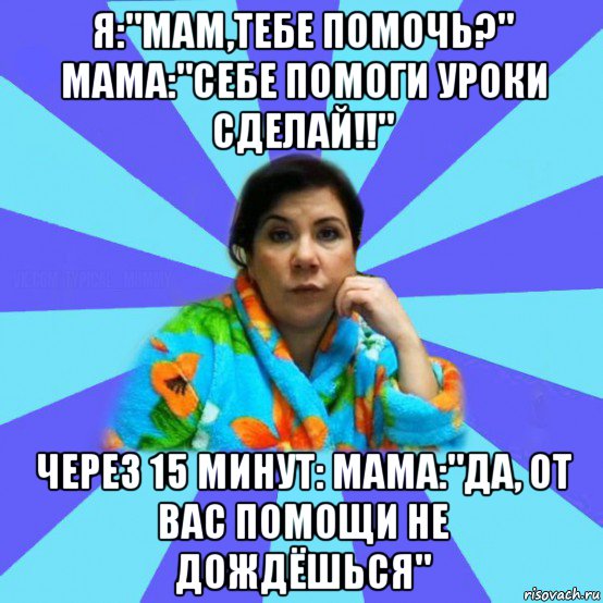 я:"мам,тебе помочь?" мама:"себе помоги уроки сделай!!" через 15 минут: мама:"да, от вас помощи не дождёшься", Мем типичная мама