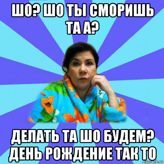 шо? шо ты сморишь та а? делать та шо будем? день рождение так то, Мем типичная мама