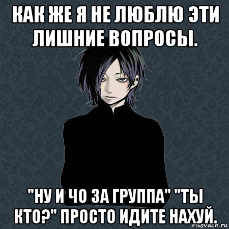 как же я не люблю эти лишние вопросы. "ну и чо за группа" "ты кто?" просто идите нахуй.