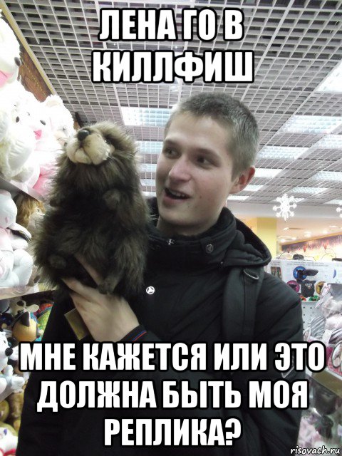 лена го в киллфиш мне кажется или это должна быть моя реплика?