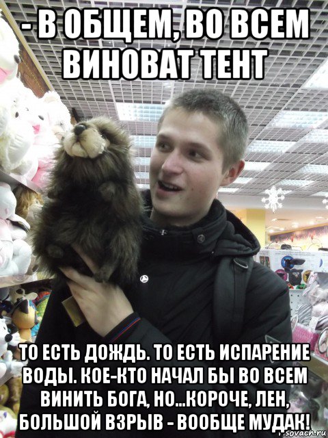 - в общем, во всем виноват тент то есть дождь. то есть испарение воды. кое-кто начал бы во всем винить бога, но...короче, лен, большой взрыв - вообще мудак!