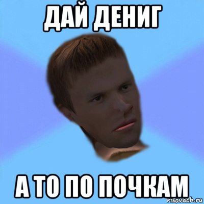 дай дениг а то по почкам