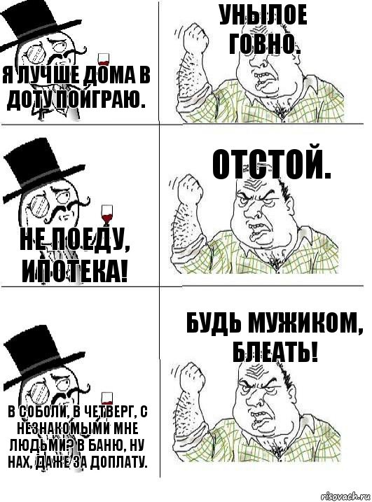 Я лучше дома в Доту поиграю. Унылое говно. Не поеду, ипотека! Отстой. В Соболи, в четверг, с незнакомыми мне людьми? В баню, ну нах, даже за доплату. Будь мужиком, блеать!