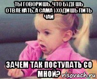 ты говоришь, что будешь отвлекать, а сама уходишь пить чай зачем так поступать со мной?, Мем ты говоришь мне