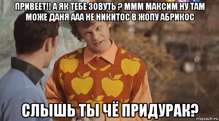 привеет!! а як тебе зовуть ? ммм максим ну там може даня ааа не никитос в жопу абрикос слышь ты чё придурак?