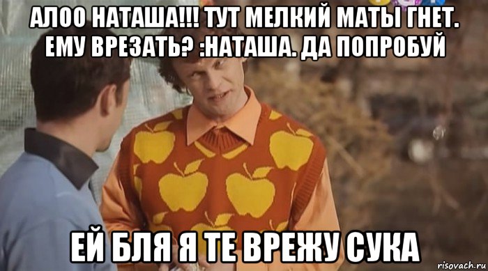 алоо наташа!!! тут мелкий маты гнет. ему врезать? :наташа. да попробуй ей бля я те врежу сука