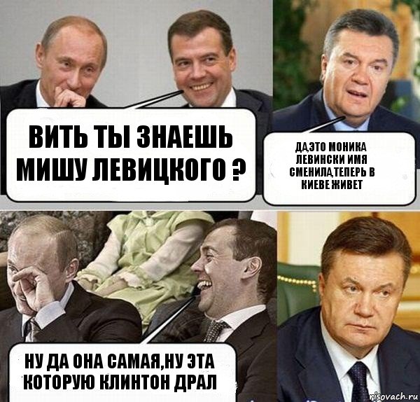ВИТЬ ТЫ ЗНАЕШЬ МИШУ ЛЕВИЦКОГО ? да,это моника левински имя сменила,теперь в киеве живет НУ ДА ОНА САМАЯ,НУ ЭТА КОТОРУЮ КЛИНТОН ДРАЛ, Комикс  Разговор Януковича с Путиным и Медведевым
