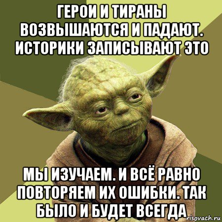 герои и тираны возвышаются и падают. историки записывают это мы изучаем. и всё равно повторяем их ошибки. так было и будет всегда