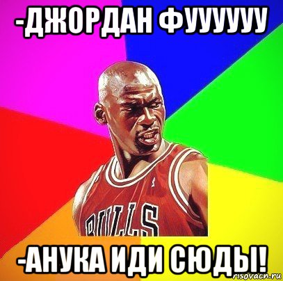 -джордан фуууууу -анука иди сюды!