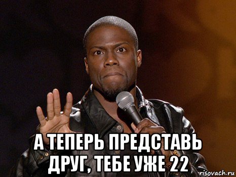  а теперь представь друг, тебе уже 22, Мем  А теперь представь