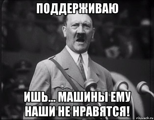 поддерживаю ишь... машины ему наши не нравятся!