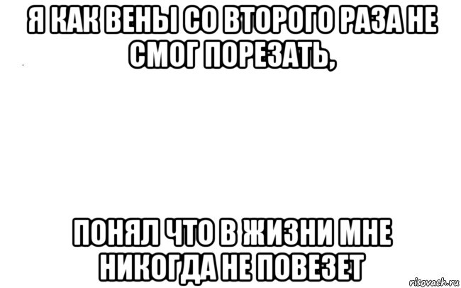 я как вены со второго раза не смог порезать, понял что в жизни мне никогда не повезет