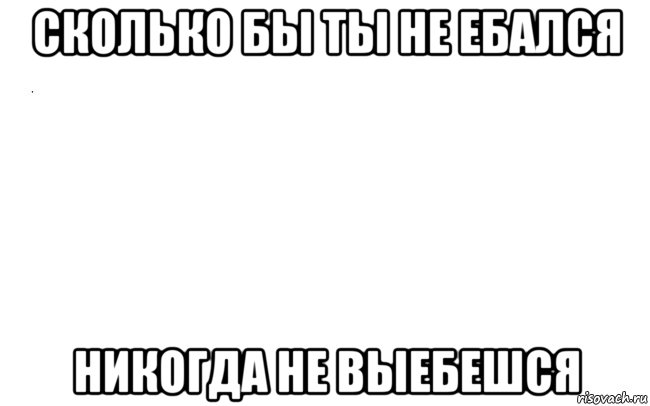 сколько бы ты не ебался никогда не выебешся