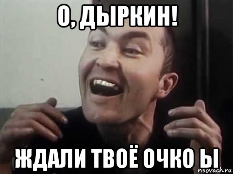 о, дыркин! ждали твоё очко ы