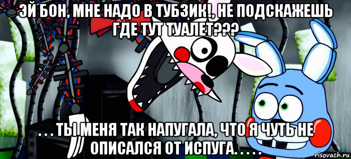 эй бон, мне надо в тубзик!, не подскажешь где тут туалет??? . . . ты меня так напугала, что я чуть не описался от испуга. . . . .