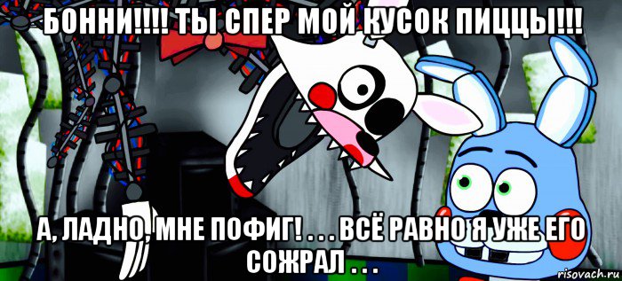 бонни!!!! ты спер мой кусок пиццы!!! а, ладно, мне пофиг! . . . всё равно я уже его сожрал . . .