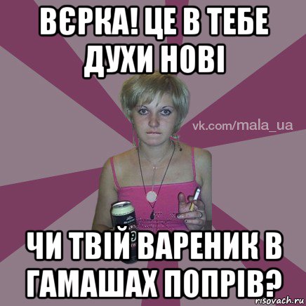 вєрка! це в тебе духи нові чи твій вареник в гамашах попрів?