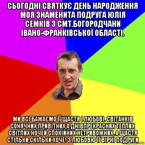 сьогодні святкує день народження моя знаменита подруга юлія семків з смт.богородчани івано-франківської області. ми всі бажаємо її щастя і любові. світанків сонячних,привітних,а днівпрекрасних теплих світлих.ночей спокійних нетривожних, а щастя стільки,скільки хоче! з любовю її вірні подруги, Мем Чоткий паца