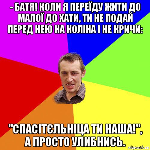 - батя! коли я переїду жити до малої до хати, ти не подай перед нею на коліна і не кричи: "спасітєльніца ти наша!", а просто улибнись., Мем Чоткий паца