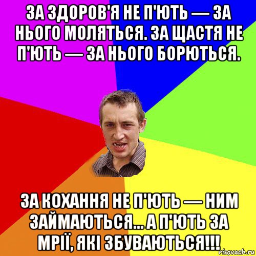 за здоров'я не п'ють — за нього моляться. за щастя не п'ють — за нього борються. за кохання не п'ють — ним займаються... а п'ють за мрії, які збуваються!!!