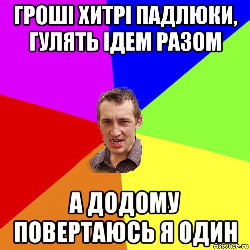гроші хитрі падлюки, гулять ідем разом а додому повертаюсь я один