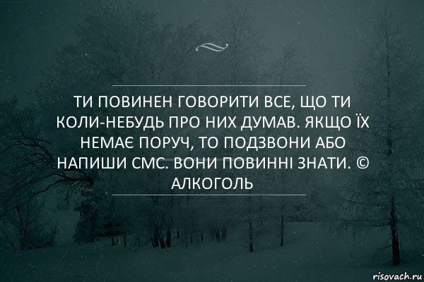 Ти повинен говорити ВСЕ, що ти коли-небудь про них думав. Якщо їх немає поруч, то подзвони або напиши смс. Вони повинні знати. © Алкоголь