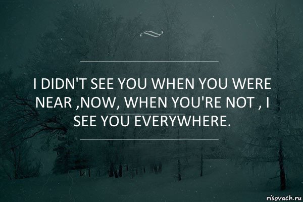 I didn't see you when you were near ,Now, when you're not , I see you everywhere.