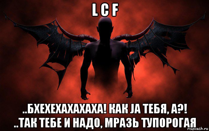 l c f ..бхехехахахаха! как ja тебя, а?! ..так тебе и надо, мразь тупорогая