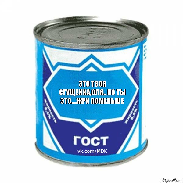 это твоя сгущенка,Оля.. но ты это....жри поменьше