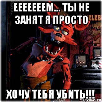 ееееееем... ты не занят я просто хочу тебя убить!!!