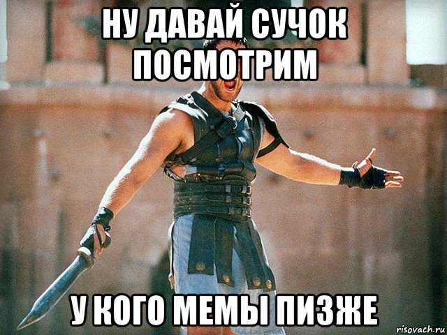 ну давай сучок посмотрим у кого мемы пизже