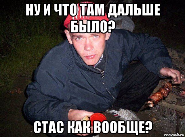 ну и что там дальше было? стас как вообще?