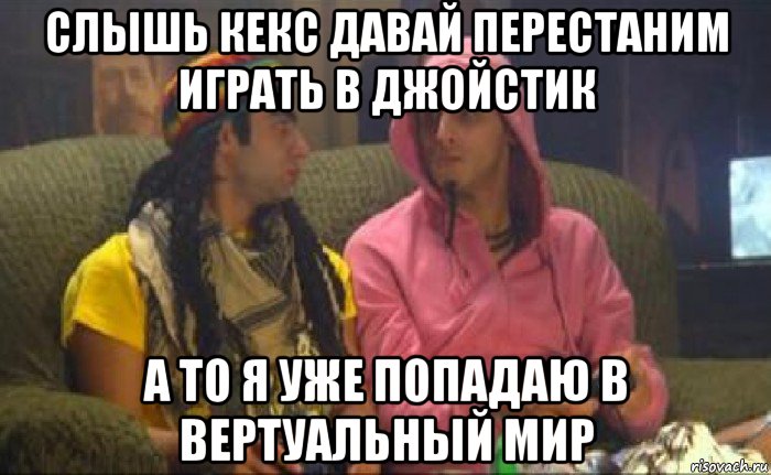 слышь кекс давай перестаним играть в джойстик а то я уже попадаю в вертуальный мир