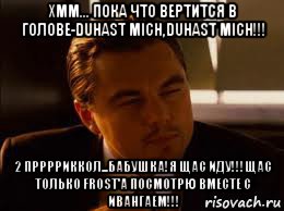 хмм... пока что вертится в голове-duhast mich,duhast mich!!! 2 прррриккол...бабушка!я щас иду!!!щас только frost'a посмотрю вместе с ивангаем!!!