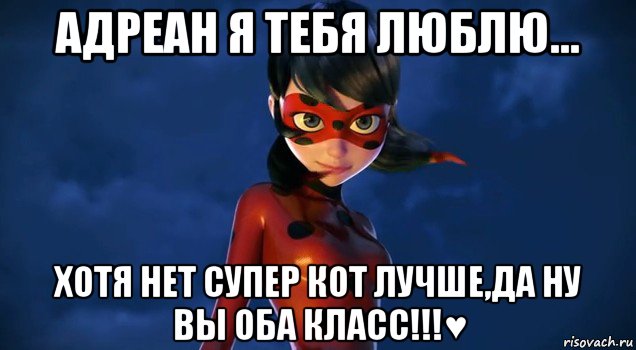 адреан я тебя люблю... хотя нет супер кот лучше,да ну вы оба класс!!!♥
