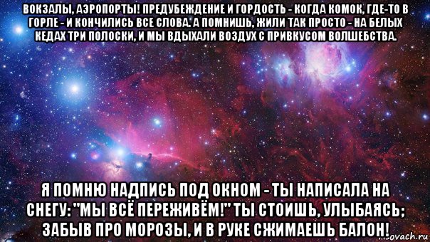 вокзалы, аэропорты! предубеждение и гордость - когда комок, где-то в горле - и кончились все слова. а помнишь, жили так просто - на белых кедах три полоски, и мы вдыхали воздух с привкусом волшебства. я помню надпись под окном - ты написала на снегу: "мы всё переживём!" ты стоишь, улыбаясь; забыв про морозы, и в руке сжимаешь балон!