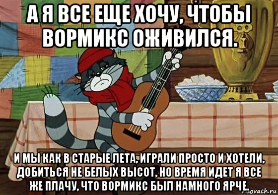 а я все еще хочу, чтобы вормикс оживился. и мы как в старые лета, играли просто и хотели, добиться не белых высот, но время идет я все же плачу, что вормикс был намного ярче.