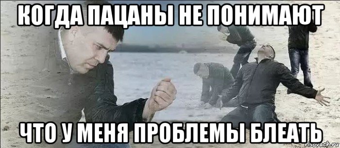 когда пацаны не понимают что у меня проблемы блеать