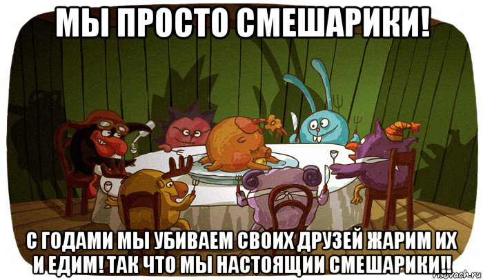 мы просто смешарики! с годами мы убиваем своих друзей жарим их и едим! так что мы настоящии смешарики!!