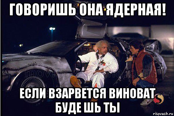 говоришь она ядерная! если взарвется виноват буде шь ты