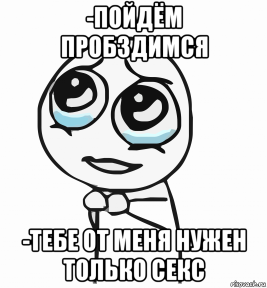 -пойдём пробздимся -тебе от меня нужен только секс, Мем  ну пожалуйста (please)