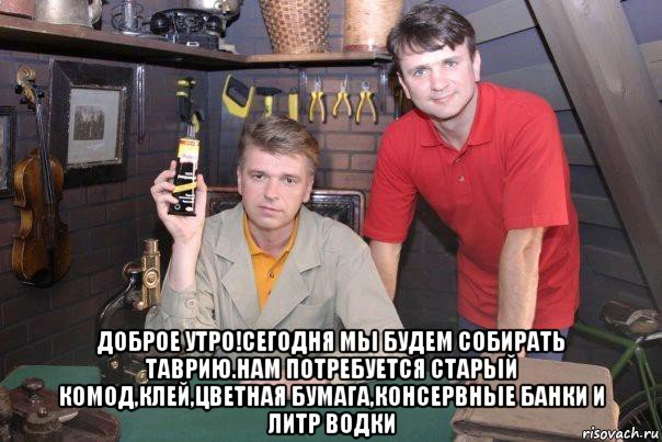  доброе утро!сегодня мьі будем собирать таврию.нам потребуется старьій комод,клей,цветная бумага,консервньіе банки и литр водки, Мем очумелые