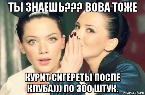 ты знаешь??? вова тоже курит сигереты после клуба))) по 300 штук., Мем  Он