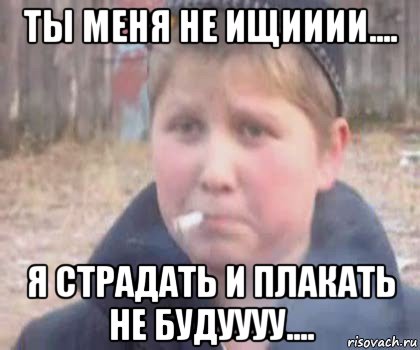 ты меня не ищииии.... я страдать и плакать не будуууу....