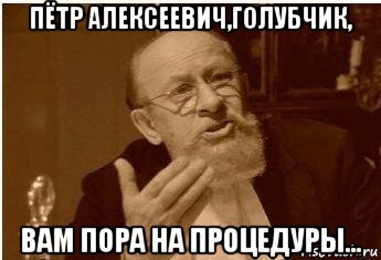 пётр алексеевич,голубчик, вам пора на процедуры...