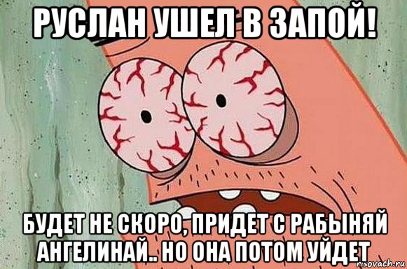 руслан ушел в запой! будет не скоро, придет с рабыняй ангелинай.. но она потом уйдет