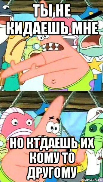 ты не кидаешь мне но ктдаешь их кому то другому, Мем Патрик (берешь и делаешь)