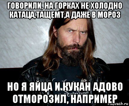 говорили, на горках не холодно катаца,тащемт,а даже в мороз но я яйца и кукан адово отморозил, например