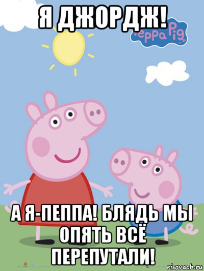 я джордж! а я-пеппа! блядь мы опять всё перепутали!